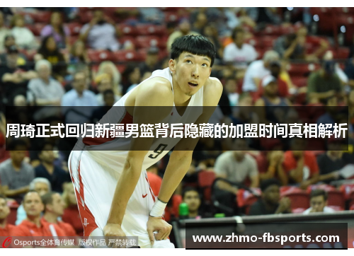 周琦正式回归新疆男篮背后隐藏的加盟时间真相解析