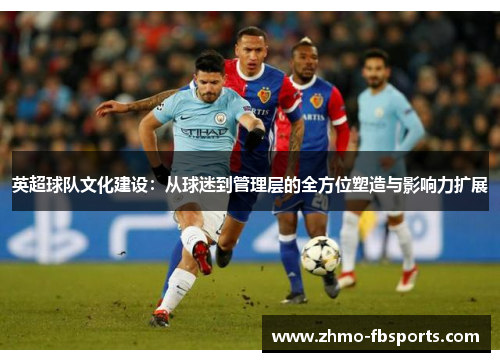 英超球队文化建设:从球迷到管理层的全方位塑造与影响力扩展 英超球队文化建设:从球迷到管理层的全方位塑造与影响力扩展