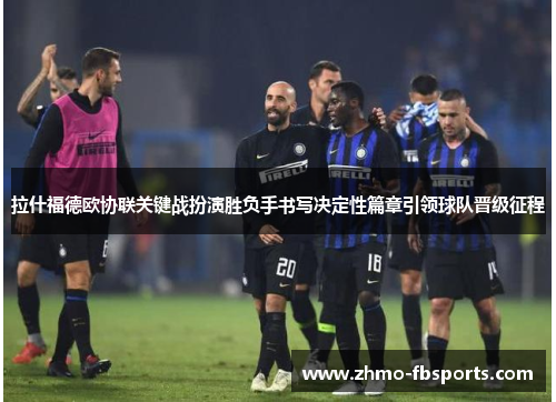 拉什福德欧协联关键战扮演胜负手书写决定性篇章引领球队晋级征程