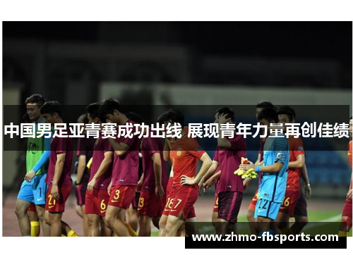 中国男足亚青赛成功出线 展现青年力量再创佳绩 中国男足亚青赛成功出线 展现青年力量再创佳绩