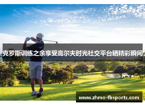 克罗斯训练之余享受高尔夫时光社交平台晒精彩瞬间 克罗斯训练之余享受高尔夫时光社交平台晒精彩瞬间