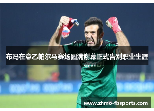 布冯在意乙帕尔马赛场圆满谢幕正式告别职业生涯 布冯在意乙帕尔马赛场圆满谢幕正式告别职业生涯