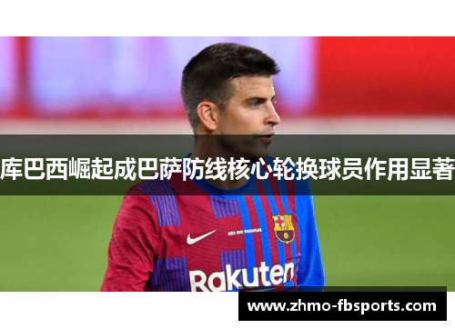 库巴西崛起成巴萨防线核心轮换球员作用显著 库巴西崛起成巴萨防线核心轮换球员作用显著